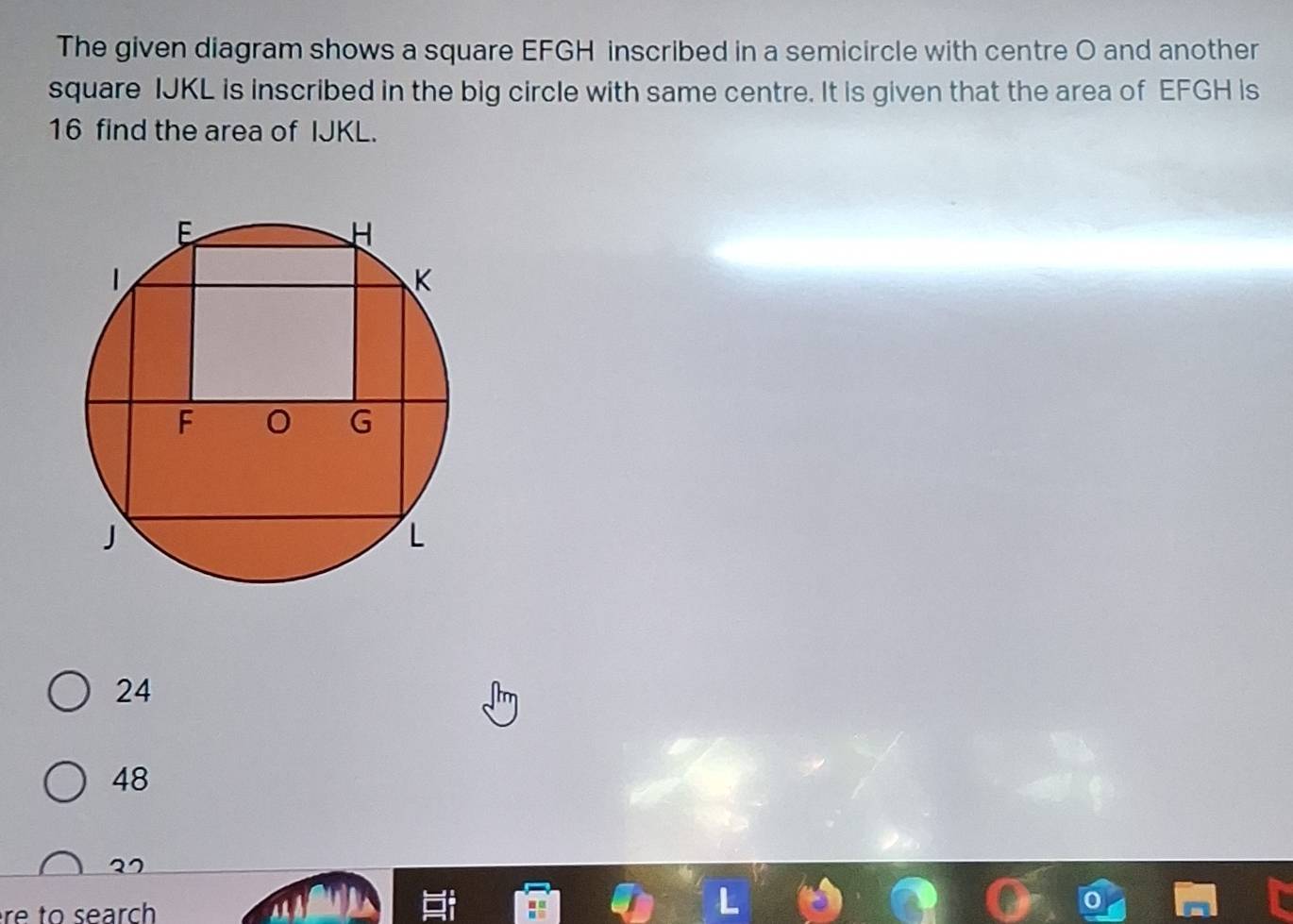 The given diagram shows a square EFGH inscribed in a semicircle with centre O and another
square IJKL is inscribed in the big circle with same centre. It is given that the area of EFGH is
16 find the area of IJKL.
24
48
re to search