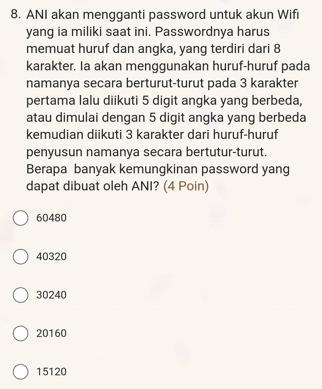 ANI akan mengganti password untuk akun Wifi
yang ia miliki saat ini. Passwordnya harus
memuat huruf dan angka, yang terdiri dari 8
karakter. Ia akan menggunakan huruf-huruf pada
namanya secara berturut-turut pada 3 karakter
pertama lalu diikuti 5 digit angka yang berbeda,
atau dimulai dengan 5 digit angka yang berbeda
kemudian diikuti 3 karakter dari huruf-huruf
penyusun namanya secara bertutur-turut.
Berapa banyak kemungkinan password yang
dapat dibuat oleh ANI? (4 Poin)
60480
40320
30240
20160
15120