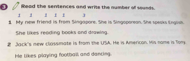 Read the sentences and write the number of sounds.
1 1 1 1 ₹1 3 
1 My new friend is from Singapore. She is Singaporean. She speaks English. 
She likes reading books and drawing. 
2 Jack's new classmate is from the USA. He is American. His name is Tony. 
He likes playing football and dancing.