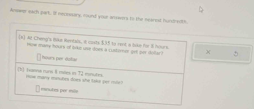 Answer each part. If necessary, round your answers to the nearest hundredth. 
(a) At Cheng's Bike Rentals, it costs $35 to rent a bike for 8 hours. 
How many hours of bike use does a customer get per dollar?
hours per dollar
(b) Ianna runs 8 miles in 72 minutes. 
How many minutes does she take per mile?
minutes per mile