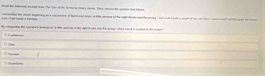 Read the following sxcerpt frum. The Turn of the Scrow by Henry James. Then, answer the question that follows
l remember the whole beginning as a succession of flights and drops, a little semaw of the right throbs and the wrong I had at all events a couple of very bad days—fond mif dociful apit. fivt inet
sure I had made a misfake .
By comparing the narrator's feelings to "a liftle seesaw of the right throbs and the wrong," which mood is created for the reader?
Confidence
Glse
Triumph  1/x 
Uncertainly