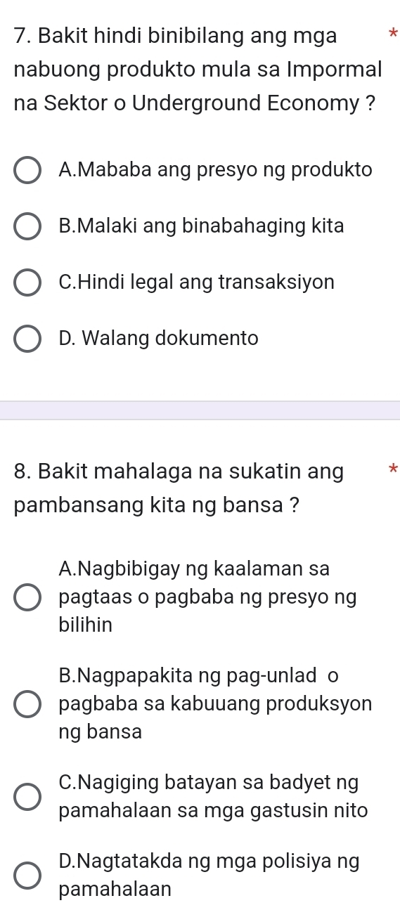 Bakit hindi binibilang ang mga *
nabuong produkto mula sa Impormal
na Sektor o Underground Economy ?
A.Mababa ang presyo ng produkto
B.Malaki ang binabahaging kita
C.Hindi legal ang transaksiyon
D. Walang dokumento
8. Bakit mahalaga na sukatin ang * *
pambansang kita ng bansa ?
A.Nagbibigay ng kaalaman sa
pagtaas o pagbaba ng presyo ng
bilihin
B.Nagpapakita ng pag-unlad o
pagbaba sa kabuuang produksyon
ng bansa
C.Nagiging batayan sa badyet ng
pamahalaan sa mga gastusin nito
D.Nagtatakda ng mga polisiya ng
pamahalaan