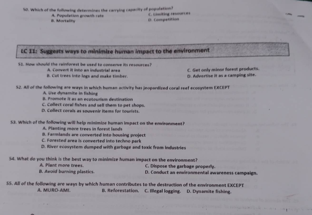 Which of the following determines the carrying capacity of population?
A. Population growth rate C. Limiting resources
B. Mortality D. Competition
LC 11: Suggests ways to minimize human impact to the environment
51. How should the rainforest be used to conserve its resources?
A. Convert it into an industrial area C. Get only minor forest products.
B. Cut trees into logs and make timber. D. Advertise it as a camping site.
52. All of the following are ways in which human activity has jeopardized coral reef ecosystem EXCEPT
A. Use dynamite in fishing
B. Promote it as an ecotourism destination
C. Collect coral fishes and sell them to pet shops.
D. Collect corals as souvenir items for tourists.
53. Which of the following will help minimize human impact on the environment?
A. Planting more trees in forest lands
B. Farmlands are converted into housing project
C. Forested area is converted into techno park
D. River ecosystem dumped with garbage and toxic from industries
54. What do you think is the best way to minimize human impact on the environment?
A. Plant more trees. C. Dispose the garbage properly.
B. Avoid burning plastics. D. Conduct an environmental awareness campaign.
55. All of the following are ways by which human contributes to the destruction of the environment EXCEPT
A. MURO-AMI. B. Reforestation. C. Illegal logging. D. Dynamite fishing.