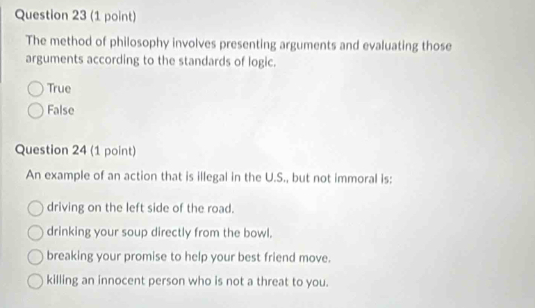 The method of philosophy involves presenting arguments and evaluating those
arguments according to the standards of logic.
True
False
Question 24 (1 point)
An example of an action that is illegal in the U.S., but not immoral is:
driving on the left side of the road.
drinking your soup directly from the bowl.
breaking your promise to help your best friend move.
killing an innocent person who is not a threat to you.