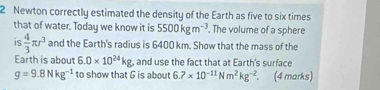 Newton correctly estimated the density of the Earth as five to six times 
that of water. Today we know it is 5500kgm^(-3). The volume of a sphere 
is  4/3 π r^3 and the Earth's radius is 6400 km. Show that the mass of the 
Earth is about 6.0* 10^(24)kg , and use the fact that at Earth's surface
g=9.8Nkg^(-1) to show that G is about 6.7* 10^(-11)Nm^2kg^(-2). (4 marks)