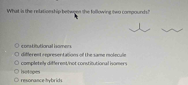 What is the relationship between the following two compounds?
constitutional isomers
different representations of the same molecule
completely different/not constitutional isomers
isotopes
resonance hybrids