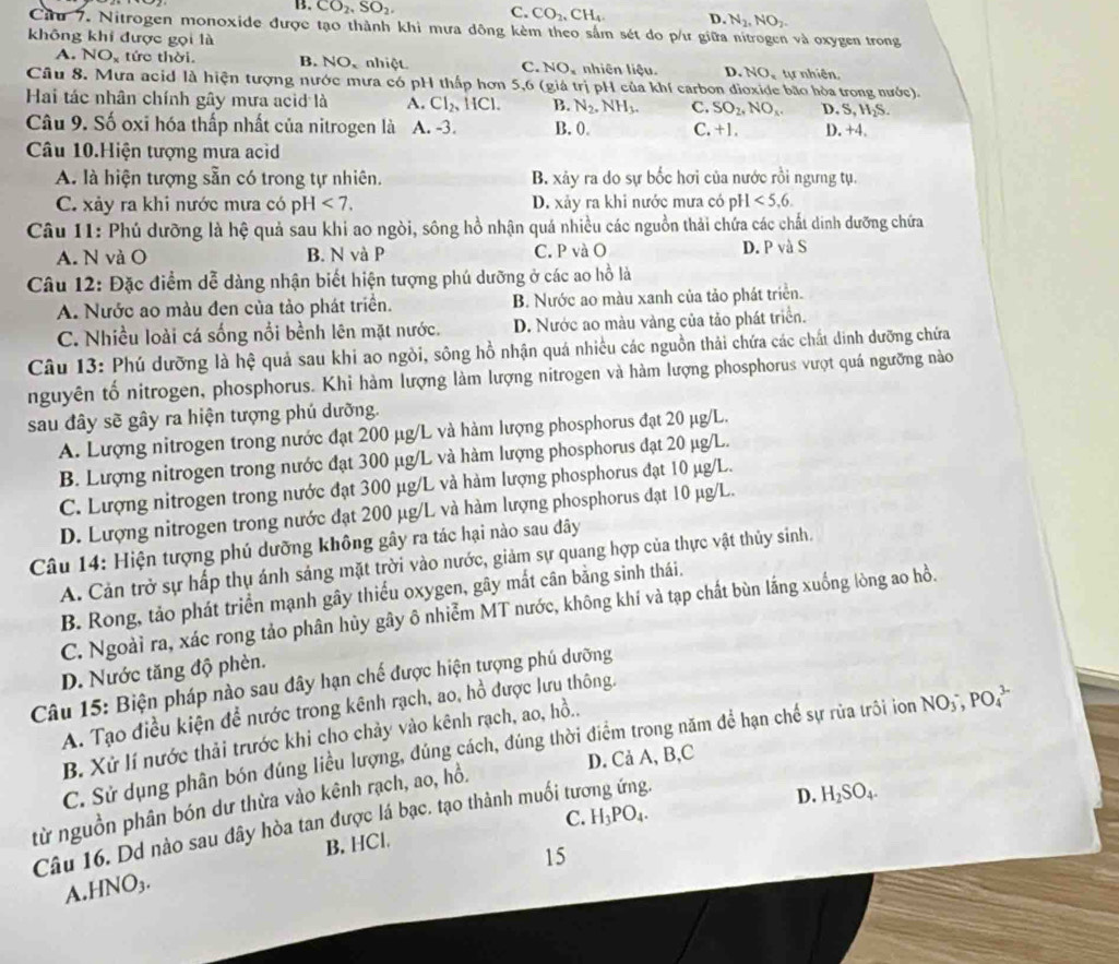 C. CO_2,
B. CO_2,SO_2, CH_4. D N_2,NO_2.
Cu 7. Nitrogen monoxide được tạo thành khi mưa dông kèm theo sắm sét do p/ư giữa nitrogen và oxygen trong
không khi được gọi là
A. NO_x tức thời. B. NO、 nhiệt C. NO_x nhiên liệu. D. NO_1 tự nhiên,
Câu 8. Mưa acid là hiện tượng nước mưa có pH thấp hơn 5,6 (giá trị pH của khí carbon dioxide bão hòa trong nước).
Hai tác nhân chính gây mưa acid là A. Cl_2,HCl. B. N_2.NH_3. C. SO_2,NO_x. D. S, H₂S.
Câu 9. Số oxi hóa thấp nhất của nitrogen là A. -3. B. 0 C. +1 D. +4.
Câu 10.Hiện tượng mưa acìd
A. là hiện tượng sẵn có trong tự nhiên. B. xảy ra do sự bốc hơi của nước rồi ngưng tụ.
C. xảy ra khi nước mưa có pH<7. D. xảy ra khi nước mưa có pH<5,6.
Câu 11: Phú dưỡng là hệ quả sau khi ao ngòi, sông hồ nhận quá nhiều các nguồn thải chứa các chất dinh dưỡng chứa
A. N và O B. N và P C. P và O D. P và S
Câu 12: Đặc điểm dễ dàng nhận biết hiện tượng phú dưỡng ở các ao hồ là
A. Nước ao màu đen của tảo phát triển. B. Nước ao màu xanh của tảo phát triển.
C. Nhiều loài cá sống nổi bềnh lên mặt nước. D. Nước ao màu vàng của tảo phát triển.
Câu 13: Phú dưỡng là hệ quả sau khi ao ngòi, sông hồ nhận quá nhiều các nguồn thải chứa các chất dinh dưỡng chứa
nguyên tố nitrogen, phosphorus. Khi hàm lượng làm lượng nitrogen và hàm lượng phosphorus vượt quá ngưỡng nào
sau đây sẽ gây ra hiện tượng phú dưỡng.
A. Lượng nitrogen trong nước đạt 200 µg/L và hàm lượng phosphorus đạt 20 μg/L.
B. Lượng nitrogen trong nước đạt 300 μg/L và hàm lượng phosphorus đạt 20 μg/L.
C. Lượng nitrogen trong nước đạt 300 μg/L và hàm lượng phosphorus đạt 10 µg/L.
D. Lượng nitrogen trong nước đạt 200 µg/L và hàm lượng phosphorus đạt 10 µg/L.
Câu 14: Hiện tượng phú dưỡng không gây ra tác hại nào sau dây
A. Cản trở sự hấp thụ ánh sáng mặt trời vào nước, giảm sự quang hợp của thực vật thủy sinh.
B. Rong, tảo phát triển mạnh gây thiếu oxygen, gây mắt cân bằng sinh thái.
C. Ngoài ra, xác rong tảo phân hủy gây ô nhiễm MT nước, không khí và tạp chất bùn lắng xuống lòng ao hồ.
D. Nước tăng độ phèn.
Câu 15: Biện pháp nào sau đây hạn chế được hiện tượng phú dưỡng
A. Tạo điều kiện đề nước trong kênh rạch, ao, hồ được lưu thông.
B. Xử lí nước thải trước khi cho chảy vào kênh rạch, ao, hồ..
C. Sử dụng phân bón đúng liều lượng, đúng cách, đúng thời điểm trong năm để hạn chế sự rủa trôi ion
D. Cả A, B,C
từ nguồn phân bón dư thừa vào kênh rạch, ao, hồ. NO_3^(-,PO_4^(3-)
B. HCl. C. D. H_2)SO_4.
Câu 16. Dd nào sau đây hòa tan được lá bạc. tạo thành muối tương ứng.
15
A.HNO₃. H_3PO_4.