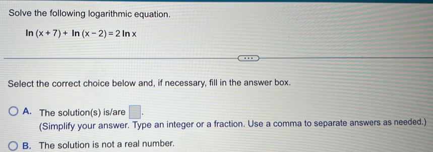 Solve the following logarithmic equation.
In (x+7)+ln (x-2)=2ln x
Select the correct choice below and, if necessary, fill in the answer box.
A. The solution(s) is/are □ . 
(Simplify your answer. Type an integer or a fraction. Use a comma to separate answers as needed.)
B. The solution is not a real number.