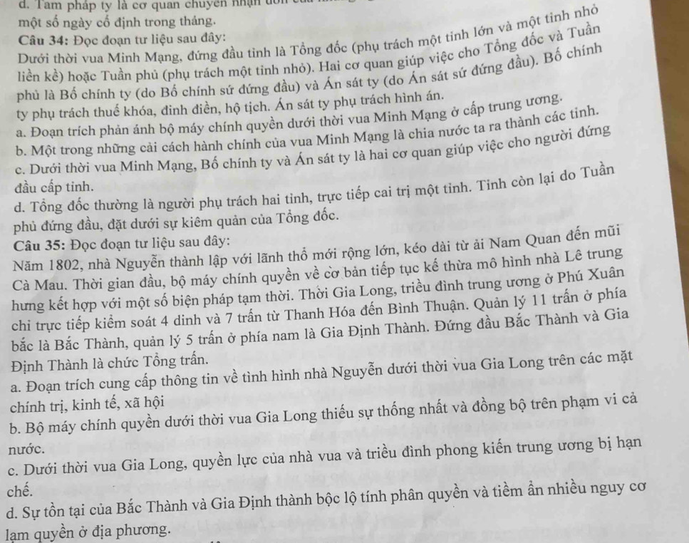 d. Tam pháp ty là cơ quan chuyên nhận tới
một số ngày cố định trong tháng.
Dưới thời vua Minh Mạng, đứng đầu tỉnh là Tổng đốc (phụ trách một tinh lớn và một tinh nhỏ
Câu 34: Đọc đoạn tư liệu sau đây:
liền kể) hoặc Tuần phủ (phụ trách một tinh nhỏ). Hai cơ quan giúp việc cho Tổng đốc và Tuần
phủ là Bố chính ty (do Bố chính sứ dứng đầu) và Án sát ty (do Án sát sứ đứng đầu). Bố chính
ty phụ trách thuế khóa, đinh điền, hộ tịch. Án sát ty phụ trách hình án.
a. Đoạn trích phản ánh bộ máy chính quyền dưới thời vua Minh Mạng ở cấp trung ương.
b. Một trong những cải cách hành chính của vua Minh Mạng là chia nước ta ra thành các tinh.
c. Dưới thời vua Minh Mạng, Bố chính ty và Án sát ty là hai cơ quan giúp việc cho người đứng
đầu cấp tinh.
d. Tổng đốc thường là người phụ trách hai tỉnh, trực tiếp cai trị một tỉnh. Tinh còn lại do Tuần
phủ đứng đầu, đặt dưới sự kiêm quản của Tổng đốc.
Câu 35: Đọc đoạn tư liệu sau đây:
Năm 1802, nhà Nguyễn thành lập với lãnh thổ mới rộng lớn, kéo dài từ ải Nam Quan đến mũi
Cà Mau. Thời gian đầu, bộ máy chính quyền về cơ bản tiếp tục kế thừa mô hình nhà Lê trung
hưng kết hợp với một số biện pháp tạm thời. Thời Gia Long, triều đình trung ương ở Phú Xuân
chi trực tiếp kiểm soát 4 dinh và 7 trấn từ Thanh Hóa đến Bình Thuận. Quản lý 11 trấn ở phía
bắc là Bắc Thành, quản lý 5 trấn ở phía nam là Gia Định Thành. Đứng đầu Bắc Thành và Gia
Định Thành là chức Tổng trấn.
a. Đoạn trích cung cấp thông tin về tình hình nhà Nguyễn dưới thời vua Gia Long trên các mặt
chính trị, kinh tế, xã hội
b. Bộ máy chính quyền dưới thời vua Gia Long thiếu sự thống nhất và đồng bộ trên phạm vi cả
nước.
c. Dưới thời vua Gia Long, quyền lực của nhà vua và triều đình phong kiến trung ương bị hạn
chế.
d. Sự tồn tại của Bắc Thành và Gia Định thành bộc lộ tính phân quyền và tiềm ẩn nhiều nguy cơ
ạm quyền ở địa phương.