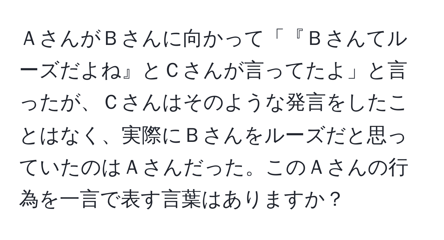 ＡさんがＢさんに向かって「『Ｂさんてルーズだよね』とＣさんが言ってたよ」と言ったが、Ｃさんはそのような発言をしたことはなく、実際にＢさんをルーズだと思っていたのはＡさんだった。このＡさんの行為を一言で表す言葉はありますか？