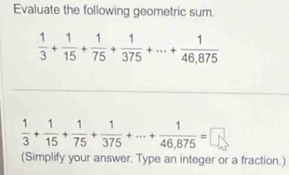 Evaluate the following geometric sum.
 1/3 + 1/15 + 1/75 + 1/375 +·s + 1/46,875 
 1/3 + 1/15 + 1/75 + 1/375 +·s + 1/46,875 =□
(Simplify your answer. Type an integer or a fraction.)