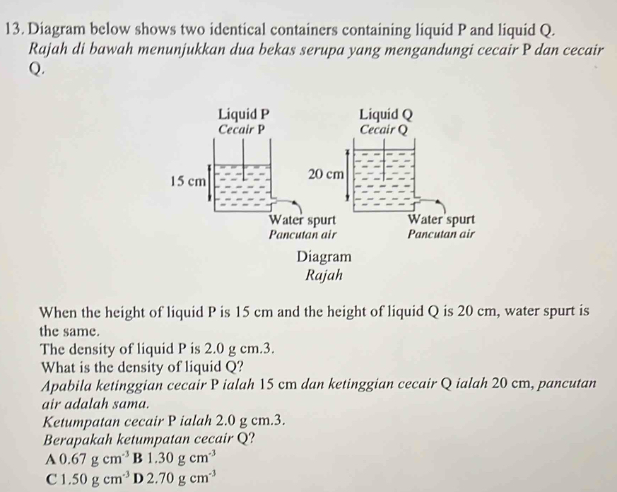 Diagram below shows two identical containers containing liquid P and liquid Q.
Rajah di bawah menunjukkan dua bekas serupa yang mengandungi cecair P dan cecair
Q.
When the height of liquid P is 15 cm and the height of liquid Q is 20 cm, water spurt is
the same.
The density of liquid P is 2.0 g cm.3.
What is the density of liquid Q?
Apabila ketinggian cecair P ialah 15 cm dan ketinggian cecair Q ialah 20 cm, pancutan
air adalah sama.
Ketumpatan cecair P ialah 2.0 g cm. 3.
Berapakah ketumpatan cecair Q?
A 0.67gcm^(-3) B 1.30gcm^(-3)
C 1.50gcm^(-3) D 2.70gcm^(-3)