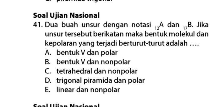 Soal Ujian Nasional
41. Dua buah unsur dengan notasi _12A dan □ _17B. Jika
unsur tersebut berikatan maka bentuk molekul dan
kepolaran yang terjadi berturut-turut adalah ….
A. bentuk V dan polar
B. bentuk V dan nonpolar
C. tetrahedral dan nonpolar
D. trigonal piramida dan polar
E. linear dan nonpolar