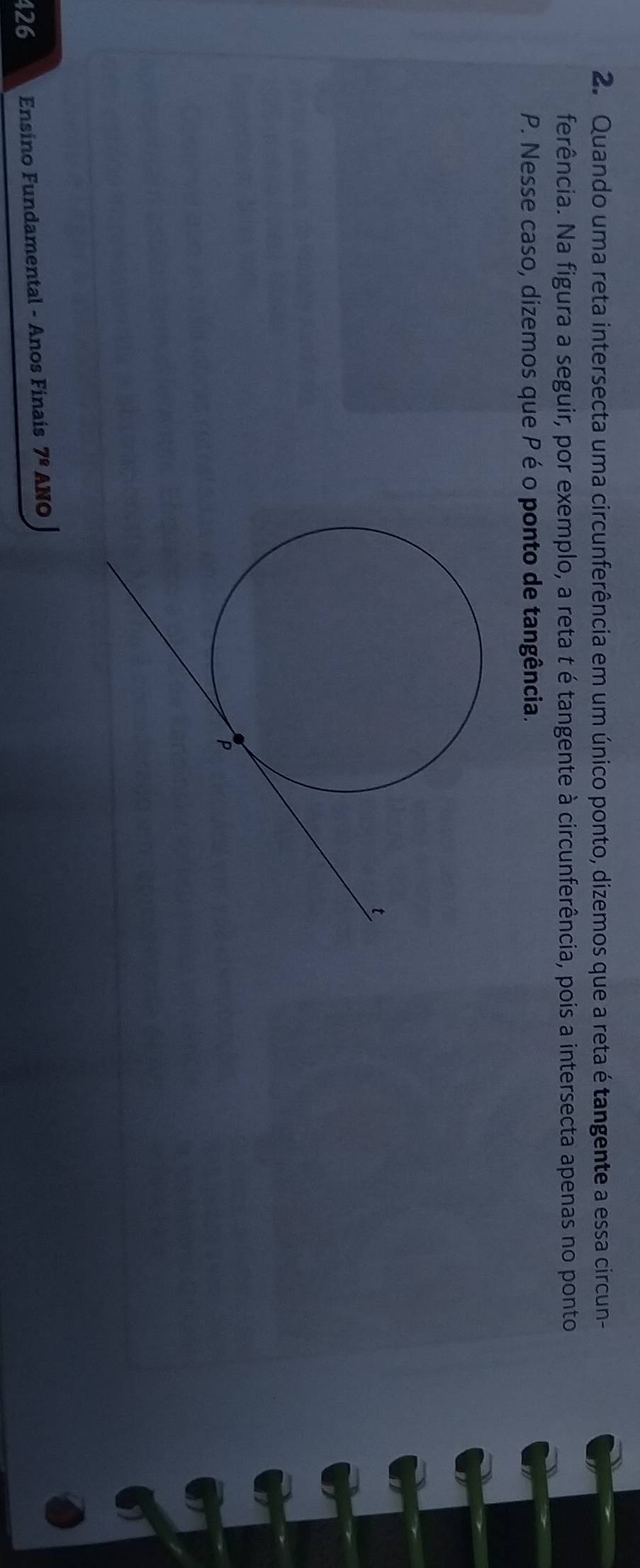 Quando uma reta intersecta uma circunferência em um único ponto, dizemos que a reta é tangente a essa circun- 
ferência. Na figura a seguir, por exemplo, a reta t é tangente à circunferência, pois a intersecta apenas no ponto
P. Nesse caso, dizemos que P é o ponto de tangência. 
426 Ensino Fundamental - Anos Finais 7^(_ circ) ANO