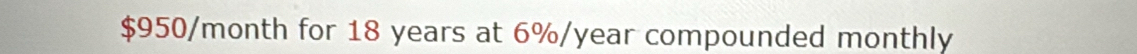 $950/month for 18 years at 6%/year compounded monthly