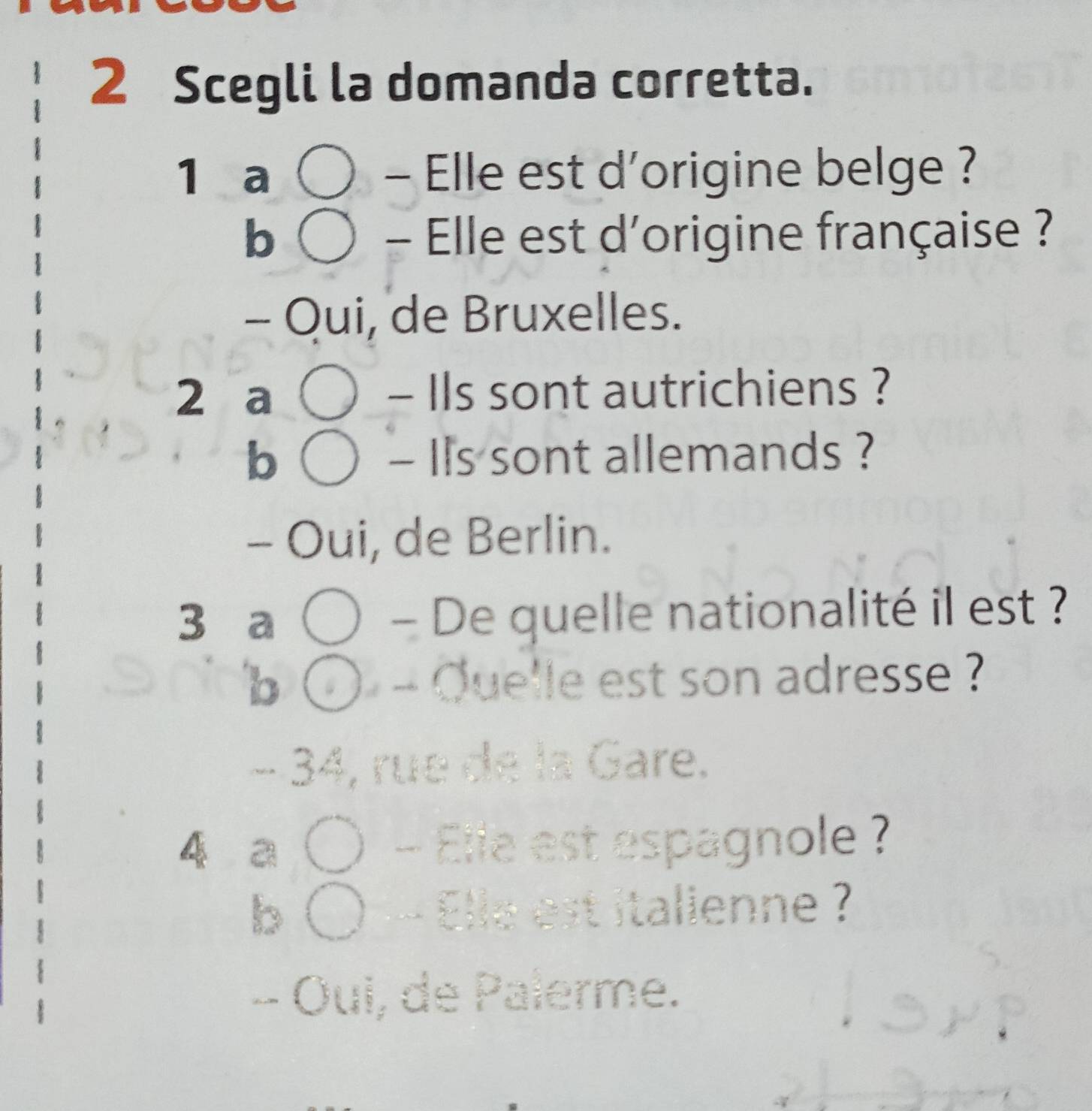 Scegli la domanda corretta.
1 a - Elle est d'origine belge ?
b - Elle est d'origine française ?
- Qui, de Bruxelles.
2 a - Ils sont autrichiens ?
b - Ils sont allemands ?
- Oui, de Berlin.
3 a - De quelle nationalité il est ?
b - Quelle est son adresse ?
− 34, rue de la Gare.
4 a ) - Elle est espagnole ?
b 〇 — Elle est italienne ?
- Oui, de Palerme.