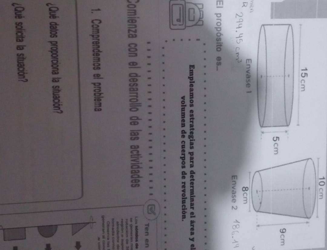 10 cm
hen 
El propósito es... 
Empleamos estrategias para determinar el área y el 
volumen de cuerpos de revolución. 
Ten en 
Comienza con el desarrollo de las actividades Los sótidos de 
se genéran me 
rotación de 3
región o supe 
alnededor de 
tomada como 
Observa las 
1. Comprendemos el problema generan al con 
c 
¿Qué datos proporciona la situación? 
¿Qué solicita la situación?