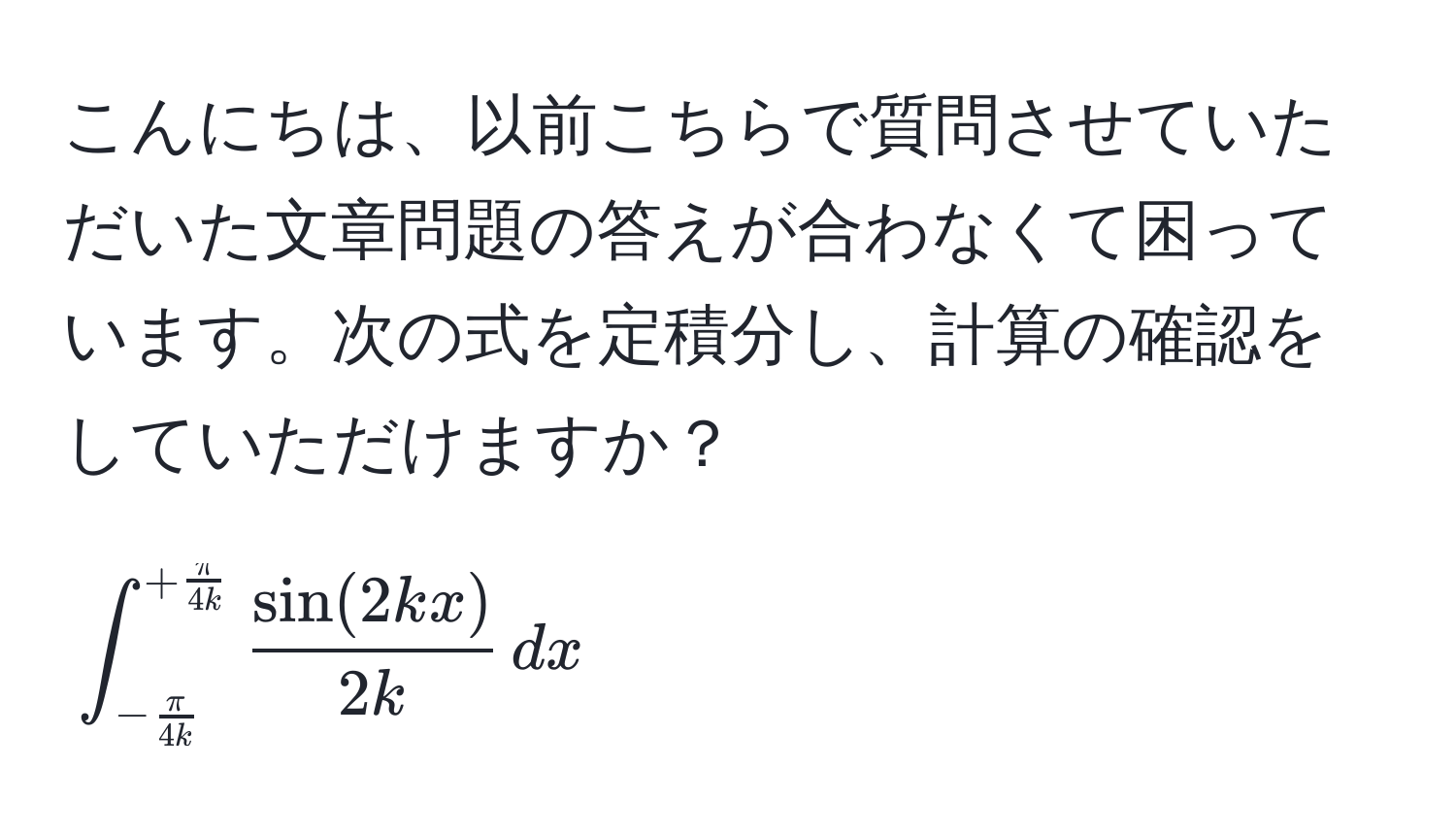 こんにちは、以前こちらで質問させていただいた文章問題の答えが合わなくて困っています。次の式を定積分し、計算の確認をしていただけますか？  
[
∈t_- π/4k ^+ π/4k   sin(2kx)/2k  , dx
]