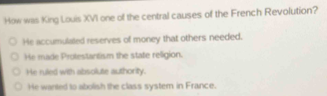 How was King Louis XVI one of the central causes of the French Revolution?
He accumulated reserves of money that others needed.
He made Protestantism the state religion.
He ruled with absolute authority.
He wanted to abolish the class system in France.