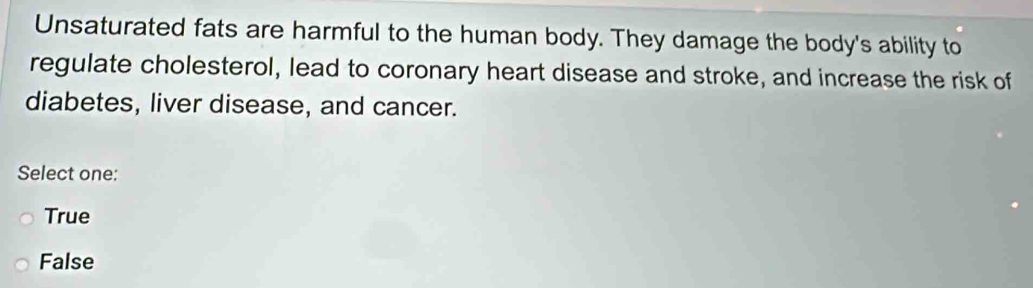 Unsaturated fats are harmful to the human body. They damage the body's ability to
regulate cholesterol, lead to coronary heart disease and stroke, and increase the risk of
diabetes, liver disease, and cancer.
Select one:
True
False