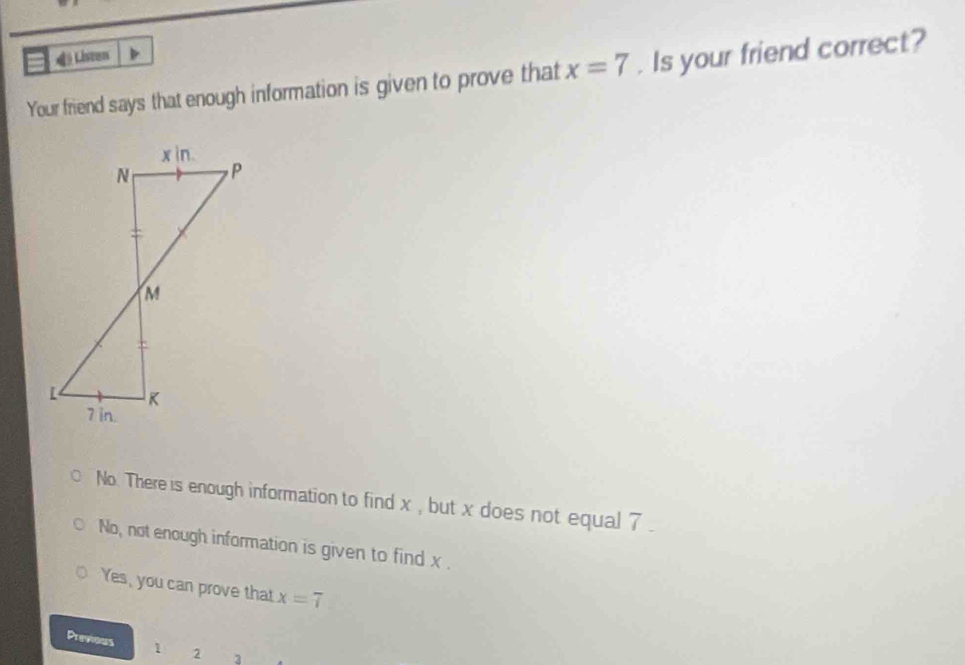 4i Listen
Your friend says that enough information is given to prove that x=7. Is your friend correct?
No. There is enough information to find x , but x does not equal 7
No, not enough information is given to find x.
Yes, you can prove that x=7
Previous 1 2 3