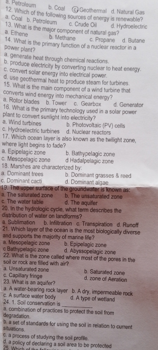 b. Coal c) Geothermal d. Natural Gas
a. Petroleum 12. Which of the following sources of energy is renewable?
a. Coal b. Petroleum c. Crude Oil d. Hydroelectric
13. What is the major component of natural gas?
a. Ethene
b. Methane c. Propane d. Butane
14. What is the primary function of a nuclear reactor in a
power plant?
a. generate heat through chemical reactions
b. produce electricity by converting nuclear to heat energy.
c. convert solar energy into electrical power.
d. use geothermal heat to produce steam for turbines.
15. What is the main component of a wind turbine that
converts wind energy into mechanical energy?
a. Rotor blades b. Tower c. Gearbox d. Generator
16. What is the primary technology used in a solar power
plant to convert sunlight into electricity?
a. Wind turbines b. Photovoltaic (PV) cells
c. Hydroelectric turbines d. Nuclear reactors
17. Which ocean layer is also known as the twilight zone,
where light begins to fade?
a. Epipelagic zone b. Bathypelagic zone
c. Mesopelagic zone d Hadalpelagic zone
18. Marshes are characterized by:
a. Dominant trees b. Dominant grasses & reed
c. Dominant cacti d. Dominant algae
19. The upper surface of the groundwater is known as:
a. The saturated zone b. The unsaturated zone
c. The water table d. The aquifer
20. In the hydrologic cycle, what term describes the
distribution of water on landforms?
a. Sublimation b. Infiltration c. Transpiration d. Runoff
21. Which layer of the ocean is the most biologically diverse
and supports the majority of marine life?
a. Mesopelagic zone b. Epipelagic zone
c Bathypelagic zone d. Abyssopelagic zone
22. What is the zone called where most of the pores in the
soil or rock are filled with air?
a. Unsaturated zone b. Saturated zone
c. Capillary fringe d. zone of Aeration
23. What is an aquifer?
a. A water-bearing rock layer b. A dry, impermeable rock
c. A surface water body d. A type of wetland
24. 1. Soil conservation is
_
a, combination of practices to protect the soil from
degradation.
b. a set of standards for using the soil in relation to current
situations
c. a process of studying the soil profile.
d. a policy of declaring a soil area to be protected
25. Which of the