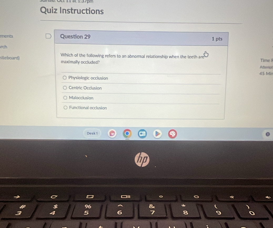 É: O 11 ất 1:37pm
Quiz Instructions
ments Question 29 1 pts
rch
Which of the following refers to an abnormal relationship when the teeth are
iteboard) Time 
maximally occluded?
Attempt
45 Min
Physiologic occlusion
Centric Occlusion
Malocclusion
Functional occlusion
Desk 1
$ %
&
3
4
5
6 7
8
9