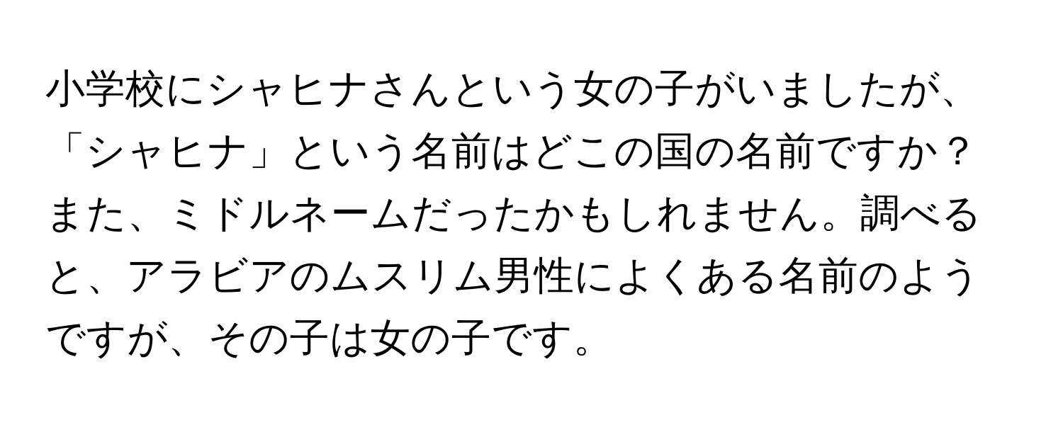 小学校にシャヒナさんという女の子がいましたが、「シャヒナ」という名前はどこの国の名前ですか？また、ミドルネームだったかもしれません。調べると、アラビアのムスリム男性によくある名前のようですが、その子は女の子です。