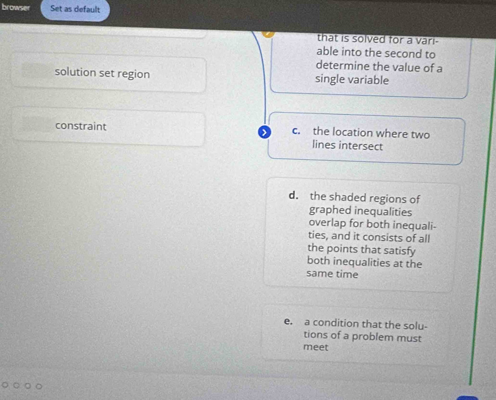 browser Set as default
that is solved for a vari-
able into the second to
determine the value of a
solution set region single variable
constraint c. the location where two
>
lines intersect
d. the shaded regions of
graphed inequalities
overlap for both inequali-
ties, and it consists of all
the points that satisfy
both inequalities at the
same time
e. a condition that the solu-
tions of a problem must
meet