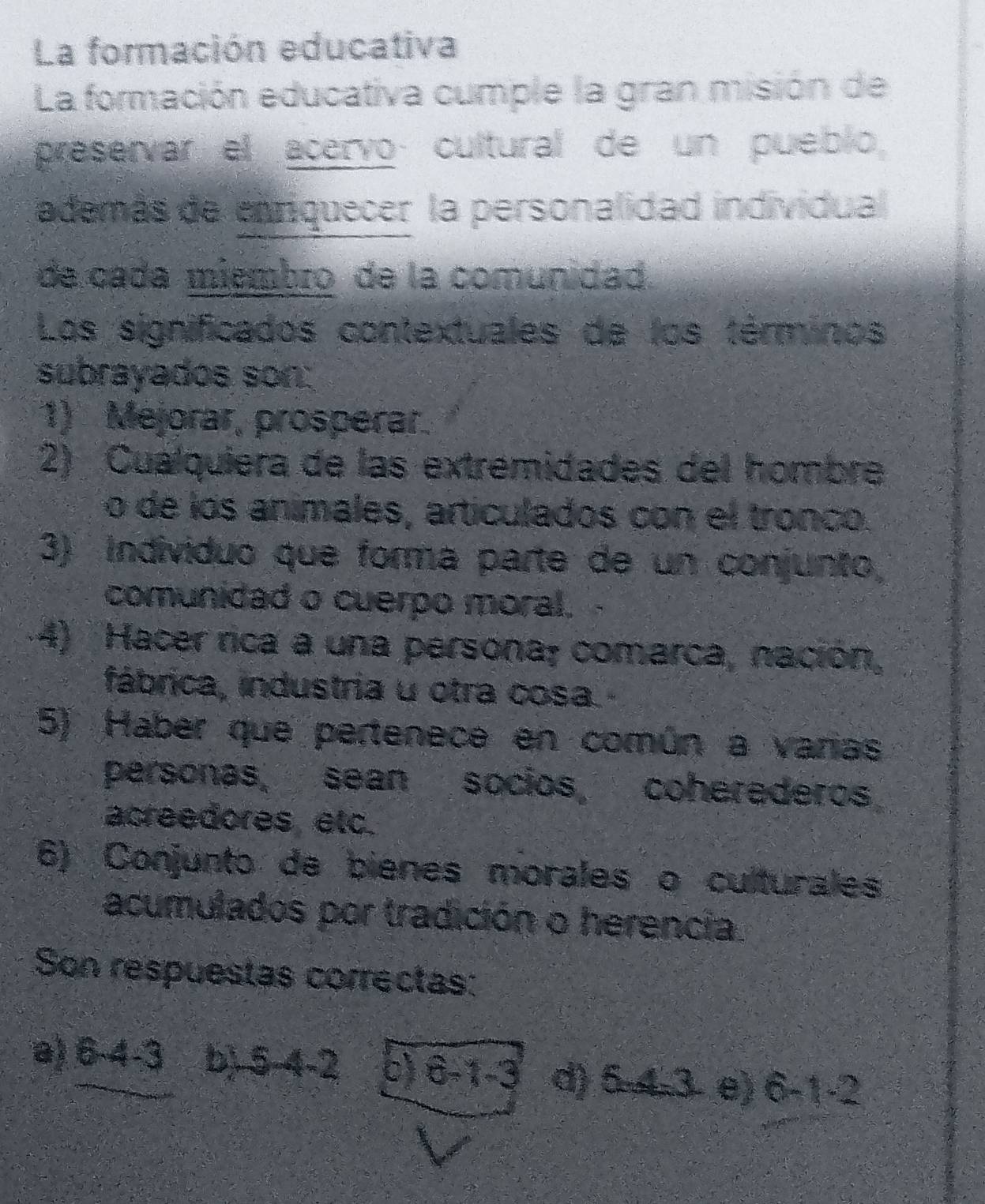 La formación educativa
La formación educativa cumple la gran misión de
preservar el acervo cultural de un pueblo,
además de enriquecer la personalidad individual
de cada miembro de la comunidad.
Los significados contextuales de los términos
subrayados son:
1) Mejorar, prosperar.
2) Cualquiera de las extrémidades del hombre
o de los animales, articulados con el tronco.
3) Individuo que forma parte de un conjunto
comunidad o cuerpo moral.
4) Hacer rica a una persona; comarca, nación,
fábrica, industria u otra cosa.
5) Haber que pertenece en común a varias
personas, sean socios, coherederos
acreedores etc.
6) Conjunto de bienes morales o culturales
acumulados por tradición o herencia.
Son respuestas correctas:
a) 6-4 -3 b) 5 4-2 c) 6-1 -3 d) 5 4 3 e) 6-1 -2