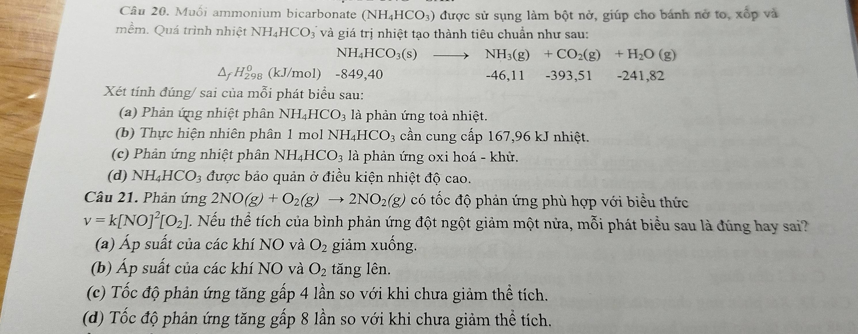 Muối ammonium bicarbonate (NH_4HCO_3) được sử sụng làm bột nở, giúp cho bánh nở to, xốp và
mềm. Quá trình nhiệt NH_4HCO_3 và giá trị nhiệt tạo thành tiêu chuẩn như sau:
NH_4HCO_3(s) _  NH_3(g)+CO_2(g)+H_2O(g)
△ _fH_(298)^0 (kJ/mol) -849,40 -46,11 -393,51 -241,82
Xét tính đúng/ sai của mỗi phát biểu sau:
(a) Phản ứng nhiệt phân NH_4HCO_3 là phản ứng toả nhiệt.
(b) Thực hiện nhiên phân 1 mol NH_4HCO_3 cần cung cấp 167,96 kJ nhiệt.
(c) Phản ứng nhiệt phân NH_4HCO_3 là phản ứng oxi hoá - khử.
(d) NH_4HCO_3 được bảo quản ở điều kiện nhiệt độ cao.
Câu 21. Phản ứng 2NO(g)+O_2(g)to 2NO_2(g) có tốc độ phản ứng phù hợp với biểu thức
v=k[NO]^2[O_2] H. Nếu thể tích của bình phản ứng đột ngột giảm một nửa, mỗi phát biểu sau là đúng hay sai?
(a) Áp suất của các khí NO và O_2 giảm xuống.
(b) Áp suất của các khí NO và O_2 tăng lên.
(c) Tốc độ phản ứng tăng gấp 4 lần so với khi chưa giảm thể tích.
(d) Tốc độ phản ứng tăng gấp 8 lần so với khi chưa giảm thể tích.