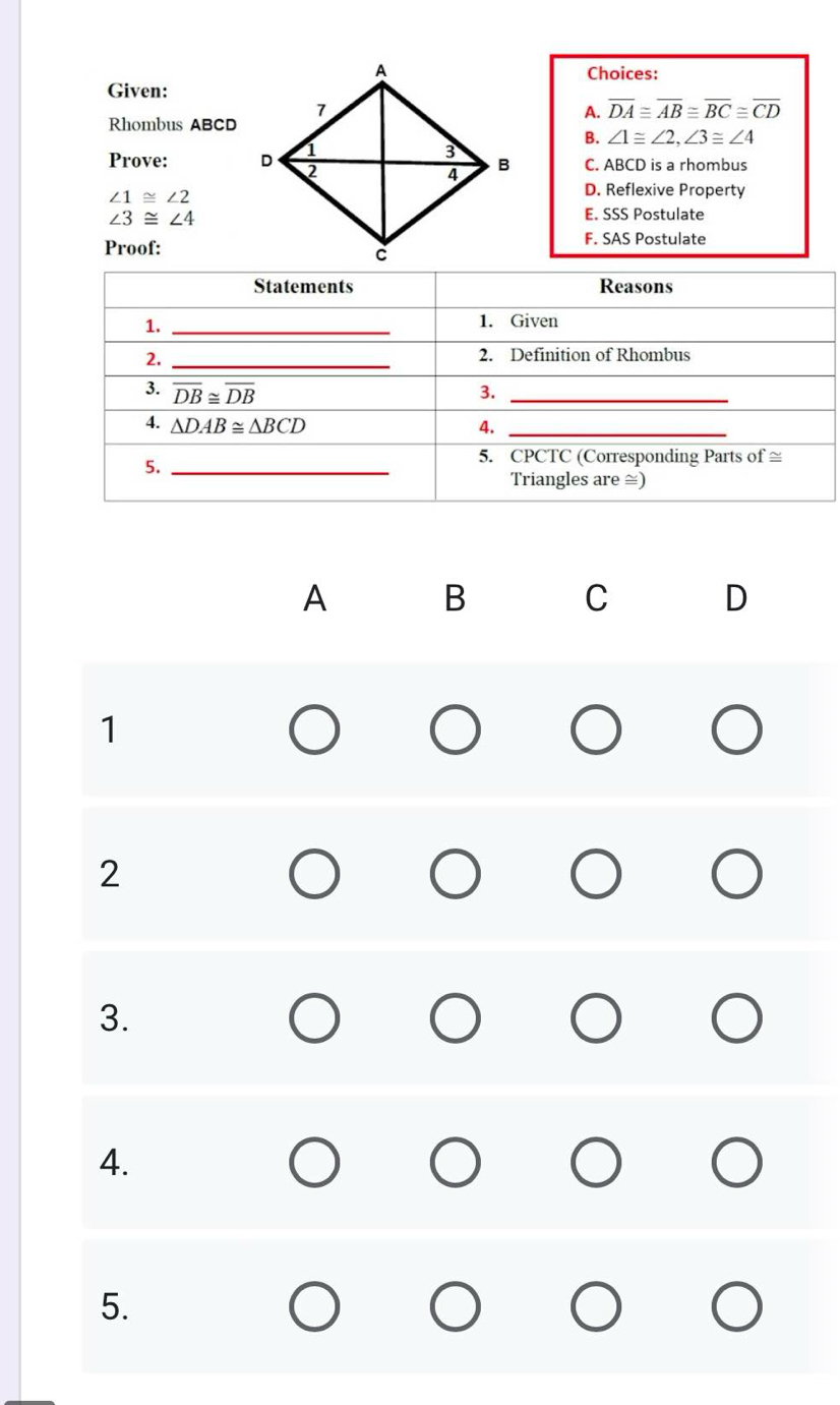 Choices:
Given:
Rhombus ABCD
A. overline DA≌ overline AB≌ overline BC≌ overline CD
B. ∠ 1≌ ∠ 2,∠ 3≌ ∠ 4
Prove: C. ABCD is a rhombus
∠ 1≌ ∠ 2
D. Reflexive Property
∠ 3≌ ∠ 4
E. SSS Postulate
F. SAS Postulate
Proof:
A B
C D
1
2
3.
4.
5.