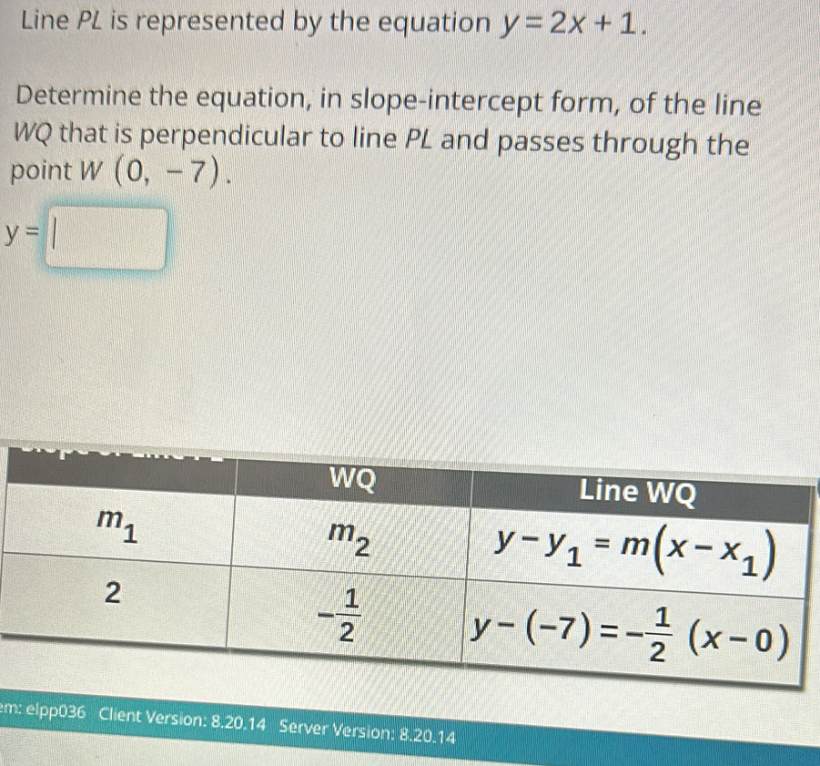 Line PL is represented by the equation y=2x+1.
Determine the equation, in slope-intercept form, of the line
WQ that is perpendicular to line PL and passes through the
point W(0,-7).
y=□
em: elpp036 Client Version: 8.20.14 Server Version: 8.20.14