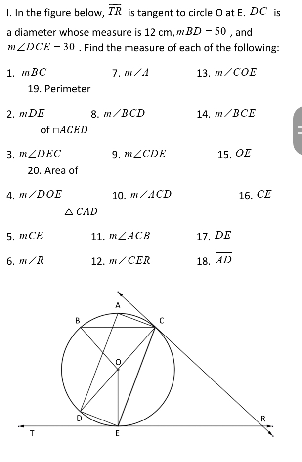 In the figure below, overleftrightarrow TR is tangent to circle O at E. overline DC is 
a diameter whose measure is 12cm , mBD=50 , and
m∠ DCE=30. Find the measure of each of the following: 
1. mBC 7. m∠ A 13. m∠ COE
19. Perimeter 
2. mDE 8. m∠ BCD 14. m∠ BCE
of □ ACED
3. m∠ DEC 9. m∠ CDE 15. overline OE
20. Area of 
4. m∠ DOE 10. m∠ ACD 16. overline CE
△ CAD
5. mCE 11. m∠ ACB 17. overline DE
6. m∠ R 12. m∠ CER 18. overline AD