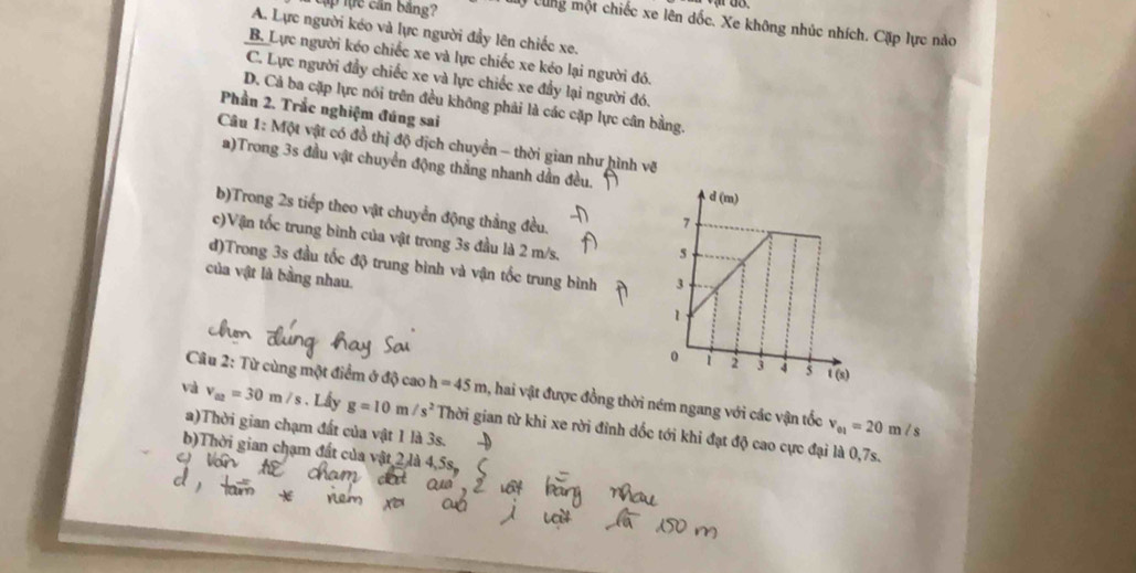 cập tực cần băng? ự Cùng một chiếc xe lên dốc. Xe không nhúc nhích. Cặp lực nào
A. Lực người kéo và lực người đầy lên chiếc xe.
B. Lực người kéo chiếc xe và lực chiếc xe kéo lại người đó.
C. Lực người đầy chiếc xe và lực chiếc xe đầy lại người đó.
D. Cả ba cặp lực nói trên đều không phải là các cặp lực cân bằng.
Phần 2. Trắc nghiệm đúng sai
Câu 1: Một vật có đồ thị độ dịch chuyển - thời gian như hình vẽ
a)Trong 3s đầu vật chuyển động thẳng nhanh dần đều.
b)Trong 2s tiếp theo vật chuyển động thắng đều.
c)Vận tốc trung bình của vật trong 3s đầu là 2 m/s.
d)Trong 3s đầu tốc độ trung bình và vận tốc trung bình 
của vật là bằng nhau. 
Câu 2: Từ cùng một điểm ở độ caoh=45m 3, hai vật được đồng thời ném ngang với các vận tốc v_01=20m/ s
va v_a2=30m/s. Lây g=10m/s^2 Thời gian từ khi xe rời đỉnh dốc tới khi đạt độ cao cực đại là 0,7s.
a)Thời gian chạm đất của vật 1 là 3s.
b)Thời gian chạm đất của vật 2 là 4,5s