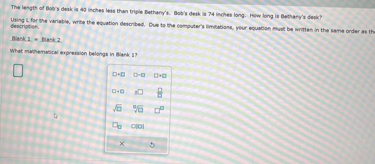 The length of Bob's desk is 40 inches less than triple Bethany's. Bob's desk is 74 inches long. How long is Bethany's desk? 
Using L for the variable, write the equation described. Due to the computer's limitations, your equation must be written in the same order as th 
description. 
Blank 1 = Blank 2 
What mathematical expression belongs in Blank 1?
□ +□ □ -□ □ * □
□ · □ _ +□   □ /□  
sqrt(□ ) sqrt[□](□ )
□ _□  □ |□ |
×