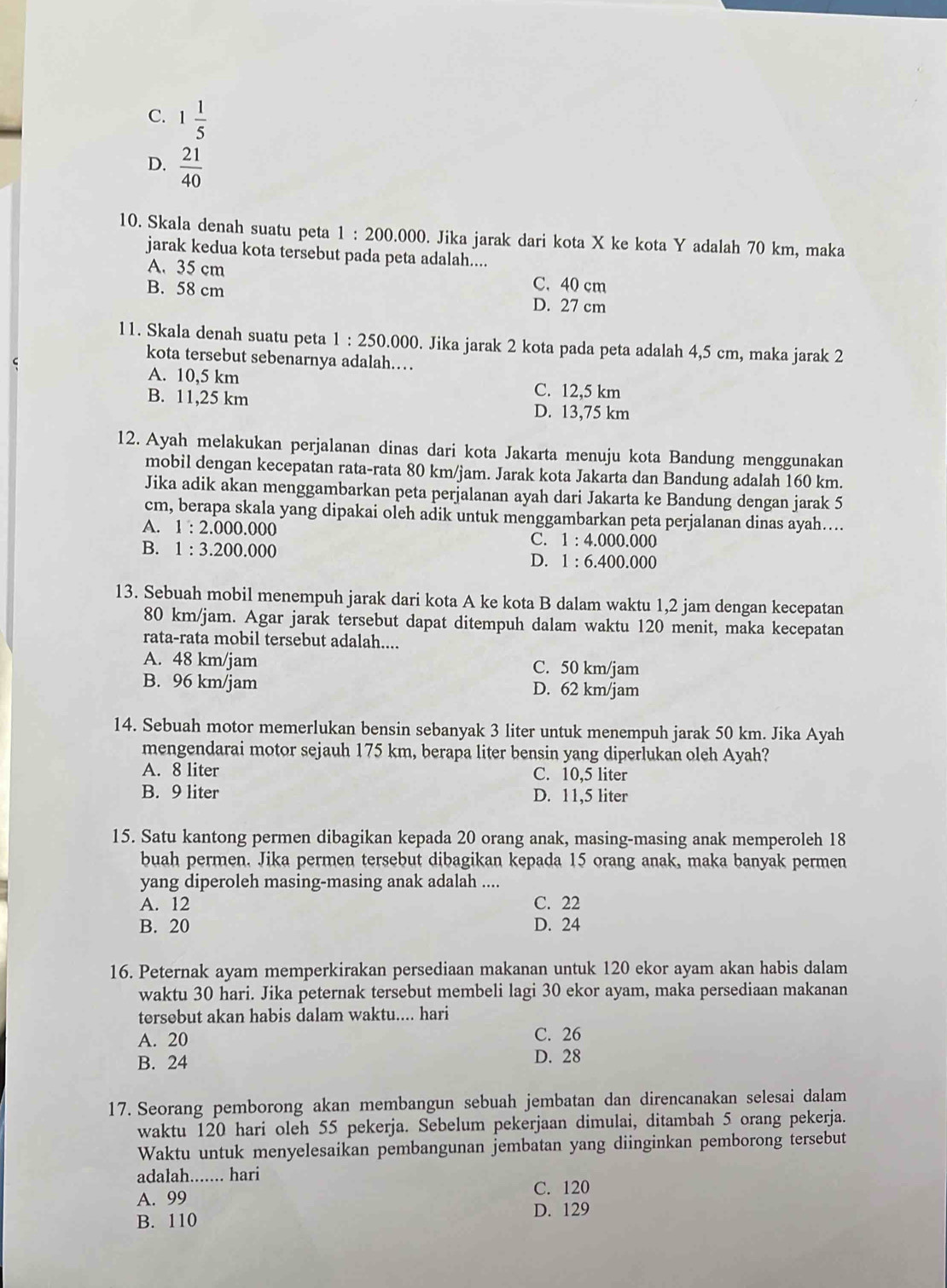 C. 1 1/5 
D.  21/40 
10. Skala denah suatu peta 1:200.000. Jika jarak dari kota X ke kota Y adalah 70 km, maka
jarak kedua kota tersebut pada peta adalah....
A. 35 cm C. 40 cm
B. 58 cm D. 27 cm
11. Skala denah suatu peta 1:250.000. Jika jarak 2 kota pada peta adalah 4,5 cm, maka jarak 2
kota tersebut sebenarnya adalah……
A. 10,5 km C. 12,5 km
B. 11,25 km D. 13,75 km
12. Ayah melakukan perjalanan dinas dari kota Jakarta menuju kota Bandung menggunakan
mobil dengan kecepatan rata-rata 80 km/jam. Jarak kota Jakarta dan Bandung adalah 160 km.
Jika adik akan menggambarkan peta perjalanan ayah dari Jakarta ke Bandung dengan jarak 5
cm, berapa skala yang dipakai oleh adik untuk menggambarkan peta perjalanan dinas ayah…..
A. 1:2.000.000 C. 1 : 4.000.000
B. 1:3.200.000 1· 6.400.000
D.
13. Sebuah mobil menempuh jarak dari kota A ke kota B dalam waktu 1,2 jam dengan kecepatan
80 km/jam. Agar jarak tersebut dapat ditempuh dalam waktu 120 menit, maka kecepatan
rata-rata mobil tersebut adalah....
A. 48 km/jam C. 50 km/jam
B. 96 km/jam D. 62 km/jam
14. Sebuah motor memerlukan bensin sebanyak 3 liter untuk menempuh jarak 50 km. Jika Ayah
mengendarai motor sejauh 175 km, berapa liter bensin yang diperlukan oleh Ayah?
A. 8 liter C. 10,5 liter
B. 9 liter D. 11,5 liter
15. Satu kantong permen dibagikan kepada 20 orang anak, masing-masing anak memperoleh 18
buah permen. Jika permen tersebut dibagikan kepada 15 orang anak, maka banyak permen
yang diperoleh masing-masing anak adalah ....
A. 12 C. 22
B. 20 D. 24
16. Peternak ayam memperkirakan persediaan makanan untuk 120 ekor ayam akan habis dalam
waktu 30 hari. Jika peternak tersebut membeli lagi 30 ekor ayam, maka persediaan makanan
tersebut akan habis dalam waktu.... hari
A. 20 C. 26
B. 24 D. 28
17. Seorang pemborong akan membangun sebuah jembatan dan direncanakan selesai dalam
waktu 120 hari oleh 55 pekerja. Sebelum pekerjaan dimulai, ditambah 5 orang pekerja.
Waktu untuk menyelesaikan pembangunan jembatan yang diinginkan pemborong tersebut
adalah....... hari
C. 120
A. 99
B. 110 D. 129