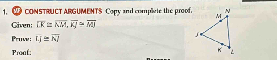 CONSTRUCT ARGUMENTS Copy and complete the proof. 
Given: overline LK≌ overline NM, overline KJ≌ overline MJ
Prove: overline LJ≌ overline NJ
Proof: