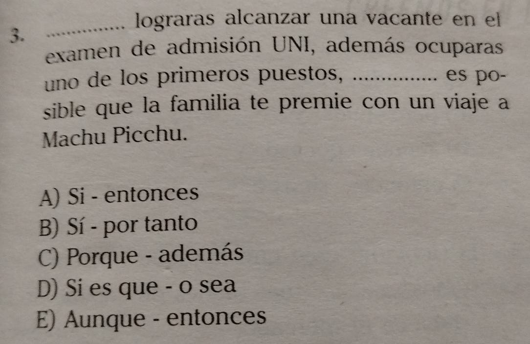 lograras alcanzar una vacante en el
3.
examen de admisión UNI, además ocuparas
uno de los primeros puestos, ................ es po-
sible que la familia te premie con un viaje a
Machu Picchu.
A) Si - entonces
B) Sí - por tanto
C) Porque - además
D) Si es que - o sea
E) Aunque - entonces