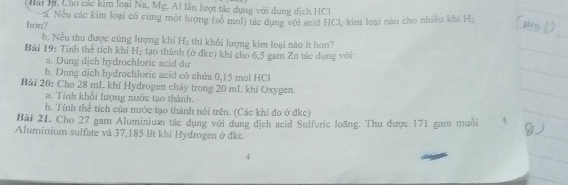 Mài lộ. Cho các kim loại Na, Mg, Al lần lượt tác dụng với dung dịch HCl. 
Na. Nếu các kim loại có cùng một lượng (số mol) tác dụng với acid HCl, kim loại nào cho nhiêu khí H_2
hơn? 
b. Nếu thu được cùng lượng khí H_2 thì khối lượng kim loại nào ít hơn? 
Bài 19: Tính thể tích khí H_2 tạo thành (ở đkc) khi cho 6,5 gam Zn tác dụng với: 
a. Dung dịch hydrochloric acid dư 
b. Dung dịch hydrochloric acid có chứa 0,15 mol HCl 
Bài 20: Cho 28 mL khí Hydrogen cháy trong 20 mL khí Oxygen. 
a. Tính khối lượng nước tạo thành. 
b. Tính thể tích của nước tạo thành nói trên. (Các khí đo ở đkc) 
Bài 21. Cho 27 gam Aluminium tác dụng với dung dịch acid Sulfuric loăng. Thu được 171 gam muối 
Aluminium sulfate và 37,185 lít khí Hydrogen ở đkc. 
4