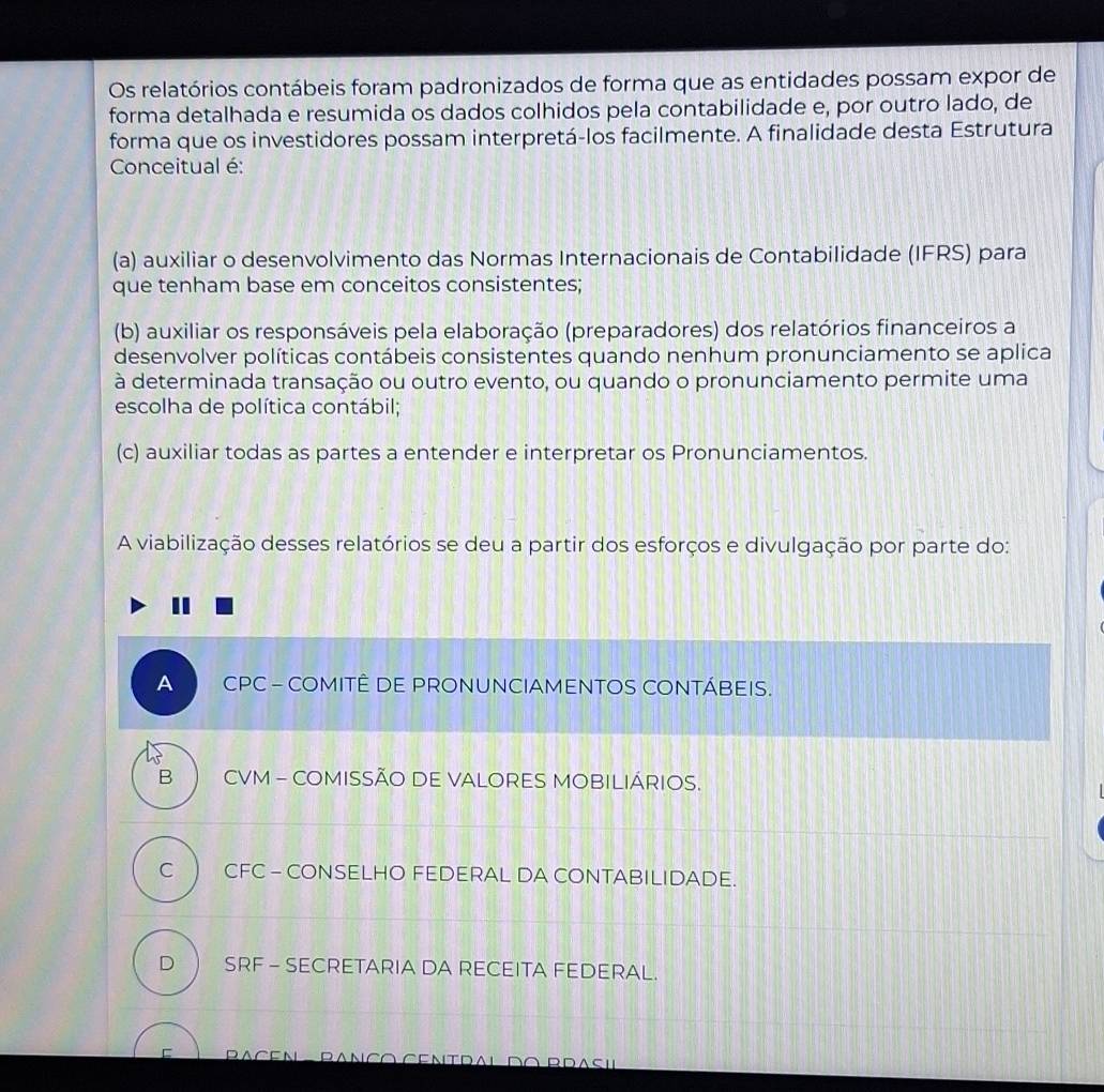 Os relatórios contábeis foram padronizados de forma que as entidades possam expor de
forma detalhada e resumida os dados colhidos pela contabilidade e, por outro lado, de
forma que os investidores possam interpretá-los facilmente. A finalidade desta Estrutura
Conceitual é:
(a) auxiliar o desenvolvimento das Normas Internacionais de Contabilidade (IFRS) para
que tenham base em conceitos consistentes;
(b) auxiliar os responsáveis pela elaboração (preparadores) dos relatórios financeiros a
desenvolver políticas contábeis consistentes quando nenhum pronunciamento se aplica
à determinada transação ou outro evento, ou quando o pronunciamento permite uma
escolha de política contábil;
(c) auxiliar todas as partes a entender e interpretar os Pronunciamentos.
A viabilização desses relatórios se deu a partir dos esforços e divulgação por parte do:
A CPC - COMITÊ DE PRONUNCIAMENTOS CONTÁBEIS.
B CVM - COMISSÃO DE VALORES MOBILIÁRIOS.
C CFC - CONSELHO FEDERAL DA CONTABILIDADE.
D SRF - SECRETARIA DA RECEITA FEDERAL.
DA CE N Ranço Centdal do Rrasi