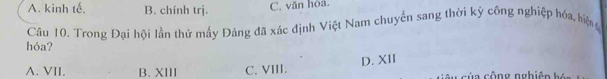 A. kinh tế. B. chính trị. C. văn hòa.
hóa? Câu 10. Trong Đai hội lần thứ mấy Đảng đã xác định Việt Nam chuyển sang thời kỳ công nghiệp hóa, hiệ
A. VII. B. XIII C. VIII. D. XII c ủ a cộng nghiên bó n