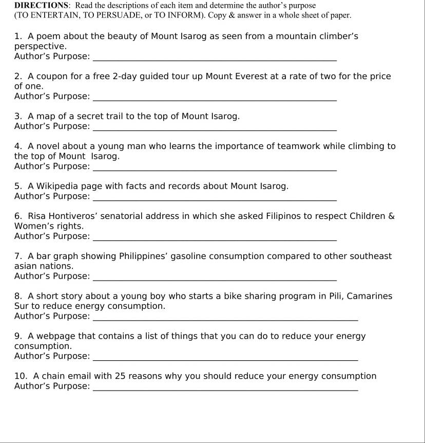 DIRECTIONS: Read the descriptions of each item and determine the author’s purpose 
(TO ENTERTAIN, TO PERSUADE, or TO INFORM). Copy & answer in a whole sheet of paper. 
1. A poem about the beauty of Mount Isarog as seen from a mountain climber’s 
perspective. 
Author’s Purpose:_ 
2. A coupon for a free 2-day guided tour up Mount Everest at a rate of two for the price 
of one. 
Author’s Purpose:_ 
3. A map of a secret trail to the top of Mount Isarog. 
Author’s Purpose:_ 
4. A novel about a young man who learns the importance of teamwork while climbing to 
the top of Mount Isarog. 
Author’s Purpose:_ 
5. A Wikipedia page with facts and records about Mount Isarog. 
Author’s Purpose:_ 
6. Risa Hontiveros’ senatorial address in which she asked Filipinos to respect Children & 
Women’s rights. 
Author’s Purpose:_ 
7. A bar graph showing Philippines’ gasoline consumption compared to other southeast 
asian nations. 
Author’s Purpose:_ 
8. A short story about a young boy who starts a bike sharing program in Pili, Camarines 
Sur to reduce energy consumption. 
Author's Purpose:_ 
9. A webpage that contains a list of things that you can do to reduce your energy 
consumption. 
Author’s Purpose:_ 
10. A chain email with 25 reasons why you should reduce your energy consumption 
Author’s Purpose:_