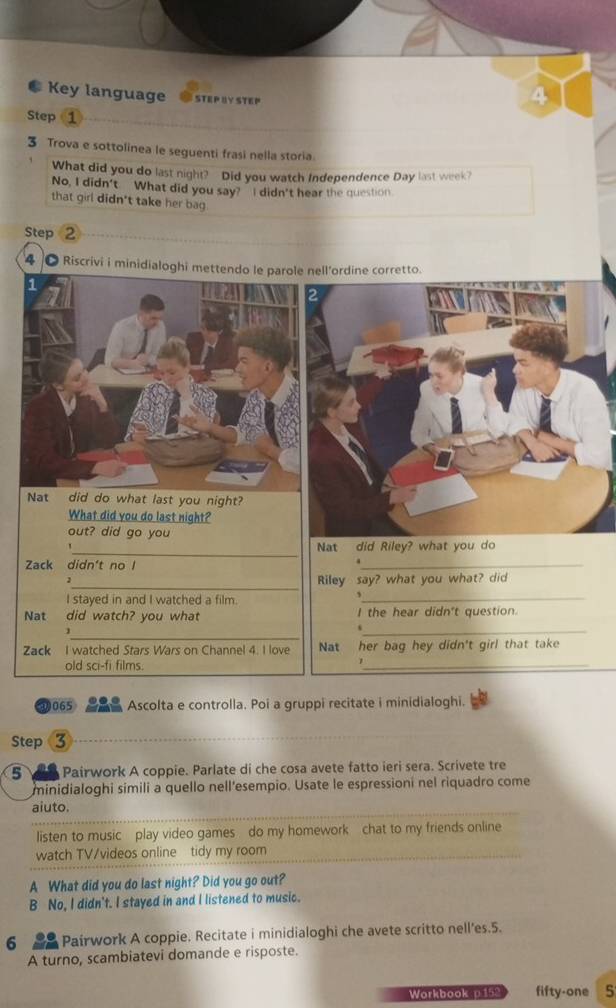 Key language STEP BY STEP 
Step 1
3 Trova e sottolinea le seguenti frasi nella storia. 
What did you do last night? Did you watch Independence Day last week? 
No, I didn't. What did you say? I didn't hear the question. 
that girl didn't take her ba 
Step 2
4 。 Riscrivi i minidialoghi mettendo le parole nell’ordine corretto. 
Nat did do what last you night? 
What did you do last night? 
out? did go you 
_ 
Nat did Riley? what you do 
Zack didn't no l 
_. 
_2 
Riley say? what you what? did 
I stayed in and I watched a film. 
_, 
Nat did watch? you what I the hear didn't question. 
_ 
1 
_ 
Zack I watched Stars Wars on Channel 4. I love Nat her bag hey didn't girl that take 
old sci-fi films. 
_ 
065 Ascolta e controlla. Poi a gruppi recitate i minidialoghi. 
Step 3
5 Pairwork A coppie. Parlate di che cosa avete fatto ieri sera. Scrivete tre 
minidialoghi simili a quello nell'esempio. Usate le espressioni nel riquadro come 
aiuto. 
listen to music play video games do my homework chat to my friends online 
watch TV/videos online tidy my room 
A What did you do last night? Did you go out? 
B No, I didn't. I stayed in and I listened to music. 
6 Pairwork A coppie. Recitate i minidialoghi che avete scritto nell’es.5. 
A turno, scambiatevi domande e risposte. 
Workbook p15% fifty-one 5