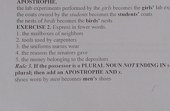 APOSTROPHE. 
the lab experiments performed by the girls becomes the girls’ lab ex 
the coats owned by the students becomes the students’ coats 
the nests of birds becomes the birds’ nests 
EXERCISE 2. Express in fewer words. 
1. the mailboxes of neighbors 
2. tools used by carpenters 
3. the uniforms nurses wear 
4. the reasons the senators gave 
5. the money belonging to the depositors 
Rule 3. If the possessor is a PLURAL NOUN NOT ENDING IN s 
plural; then add an APOSTROPHE AND s. 
shoes worn by men becomes men's shoes