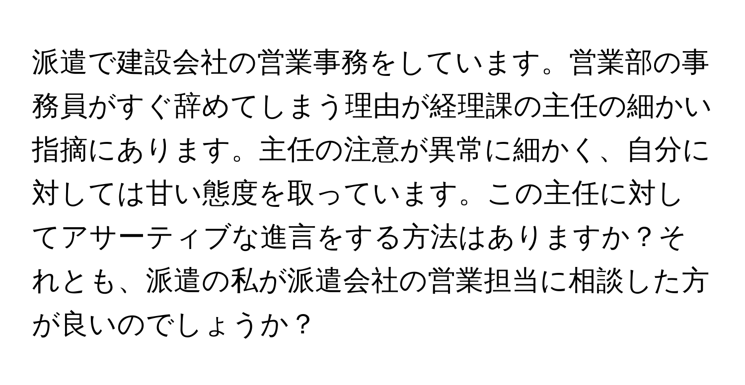 派遣で建設会社の営業事務をしています。営業部の事務員がすぐ辞めてしまう理由が経理課の主任の細かい指摘にあります。主任の注意が異常に細かく、自分に対しては甘い態度を取っています。この主任に対してアサーティブな進言をする方法はありますか？それとも、派遣の私が派遣会社の営業担当に相談した方が良いのでしょうか？