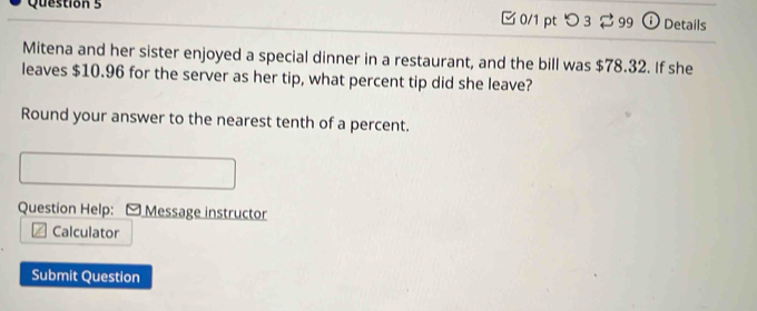 つ3 ⇄99 ①Details 
Mitena and her sister enjoyed a special dinner in a restaurant, and the bill was $78.32. If she 
leaves $10.96 for the server as her tip, what percent tip did she leave? 
Round your answer to the nearest tenth of a percent. 
Question Help: Message instructor 
Calculator 
Submit Question