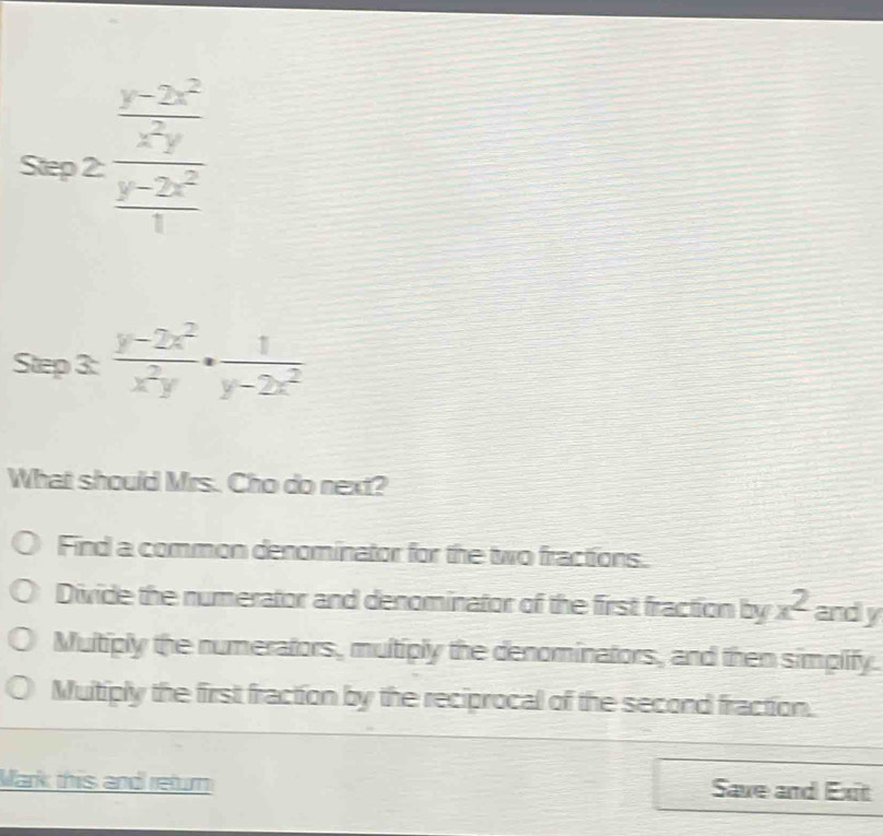 frac  (y-2x^2)/x^2y  (y-2x^2)/1 
^°^(□) □  
Step 3:  (y-2x^2)/x^2y ·  1/y-2x^2 
What should Mrs. Cho do next?
Find a common denominator for the two fractions.
Divide the numerator and denominator of the first fraction by x^2 and y
Multiply the numerators, multiply the denominators, and then simplify.
Muitiply the first fraction by the reciprocal of the second fraction.
Mark this and return Save and Exit