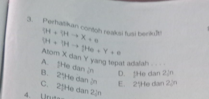 Perhatikan contoh reaksi fusi berikut!
^2_1H+_1^2Hto X+e
_1^2H+_1^3Hto _2^4He+Y+e
Atom X dan Y yang tepat adalah . . . .
A. He dan ♂n
D. He dan 2♂n
B. 2 †He dan n E. 2$ He dan 2ản
C. 2½He dan 2ản
4. Urut