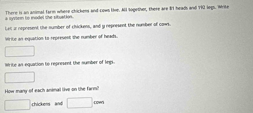 There is an animal farm where chickens and cows live. All together, there are 81 heads and 192 legs. Write 
a system to model the situation. 
Let x represent the number of chickens, and y represent the number of cows. 
Write an equation to represent the number of heads. 
Write an equation to represent the number of legs. 
^- 
How many of each animal live on the farm?
□ chickens and □ cows